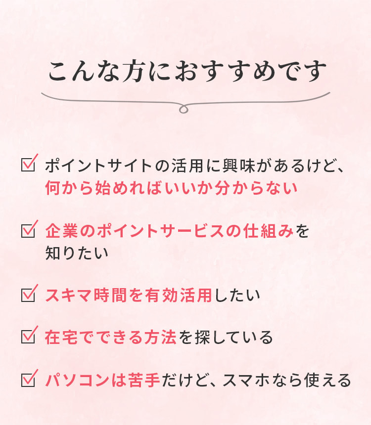 こんな方におすすめです。ポイントサイトの活用に興味があるけど、何から始めればいいか分からない方。パソコンは苦手だけど、スマホなら使える方、など。
