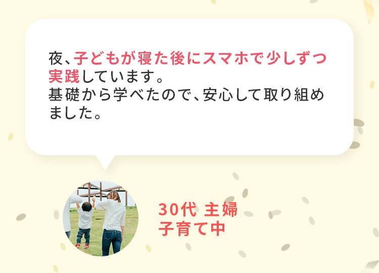 夜、子どもが寝た後にスマホで少しずつ実践しています。基礎から学べたので安心して取り組めました。30代、主婦、子育て中