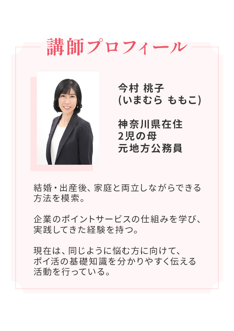 講師プロフィール。今村桃子（いまむら ももこ）。神奈川県在住、2児の母、元地方公務員。企業のポイントサービスの仕組みを学び、実践してきた経験を持つ。現在は、同じように悩む方に向けて、ポイ活の基礎知識を分かりやすく伝える活動を行っている。