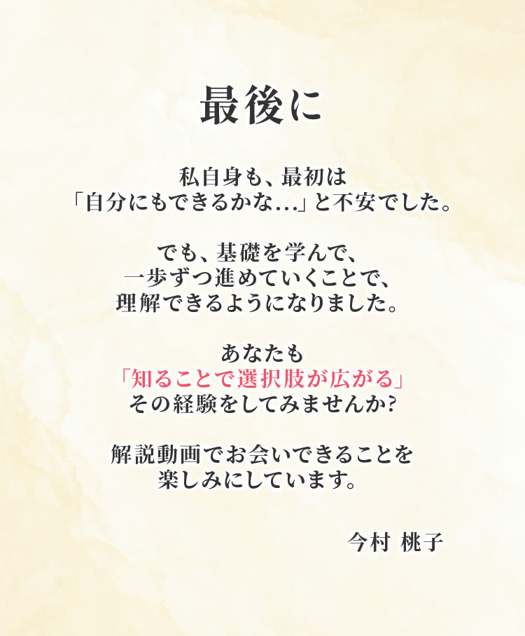最後に。私自身も、最初は自分にもできるかなと不安でした。でも基礎を学んで一歩ずつ進めていくことで、理解できるようになりました。あなたも知ることで選択肢が広がる経験をしてみませんか？解説動画でお会いできることを楽しみにしています。