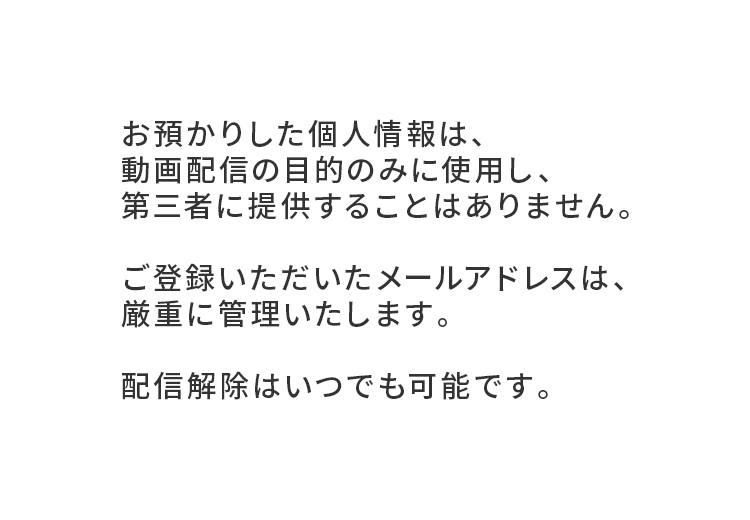 お預かりした個人情報は動画配備の目的のみに使用し、第三者に提供することはありません。ご登録いただいたメールアドレスは厳重に管理いたします。配備解除はいつでも可能です。